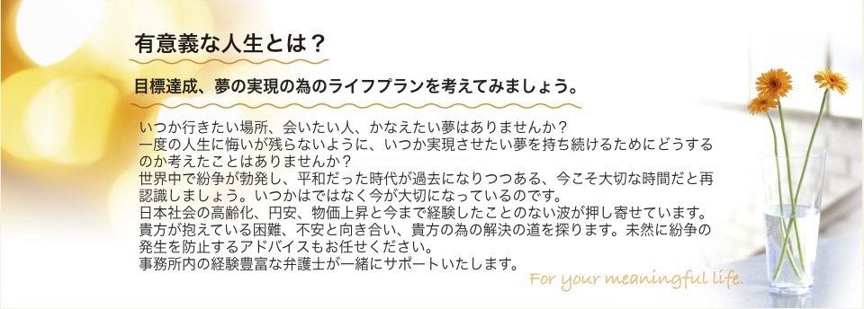 有意義な人生とは？ これからの時間を、いかに有意義に過ごすか？　いつか、ここに出かけたい、いつか実現したいと思ったことがあったはずです。こうしなくてはいけない。こうあるべきだ。 という考えをひとまず置いて、自分にとって、どうありたいのかを考え、一緒にプランを作りませんか？あなたの抱えている困難や問題と向き合い、当事者にとっての真の解決の道を探ります。また、未然に紛争の発生を防止するためのアドバイスもおまかせください。 経験豊富な弁護士が一緒にサポート致します。